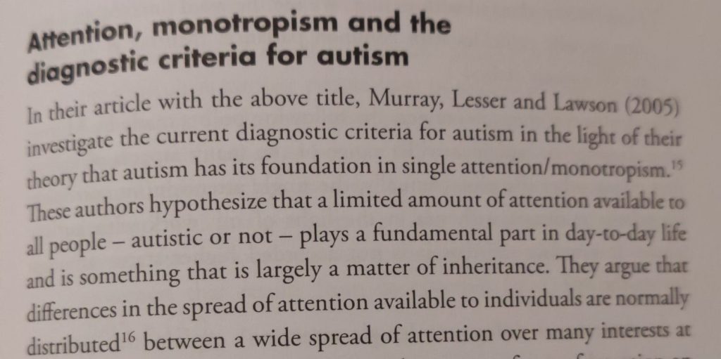 From a book: "Attention, monotropism and the diagnostic criteria for autism In their article with the above title, Murray, Lesser and Lawson (2005) investigate the current diagnostic criteria for autism in the light of their theory that autism has its foundation in single attention/monotropism. 15 These authors hypothesize that a limited amount of attention available to all people - autistic or not - plays a fundamental part in day-to-day life and is something that is largely a matter of inheritance. They argue that differences in the spread of attention available to individuals are normally distributed 16 between a wide spread of attention over many interests at one end of the distribution and a much narrower focus of attention on only a few interests at the opposite end."